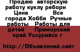 Продаю  авторскую работу куклу-реборн  › Цена ­ 27 000 - Все города Хобби. Ручные работы » Работы для детей   . Приморский край,Уссурийск г.